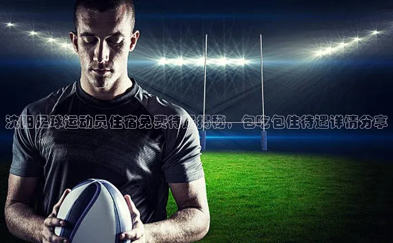 英国(正版)365官方网站蓝色光标沈阳足球运动员住宿免费待遇揭秘，包吃包住待遇详情分享