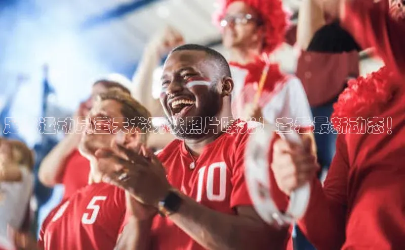 365英国官网登录入口爱慕股份足球运动员董天龙现状照片曝光！查看最新动态！