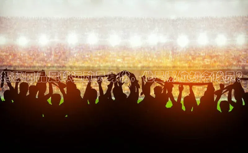 beat365亚洲体育在线官网金山办公揭秘田晶足球运动员身份，他是哪位知名球员？