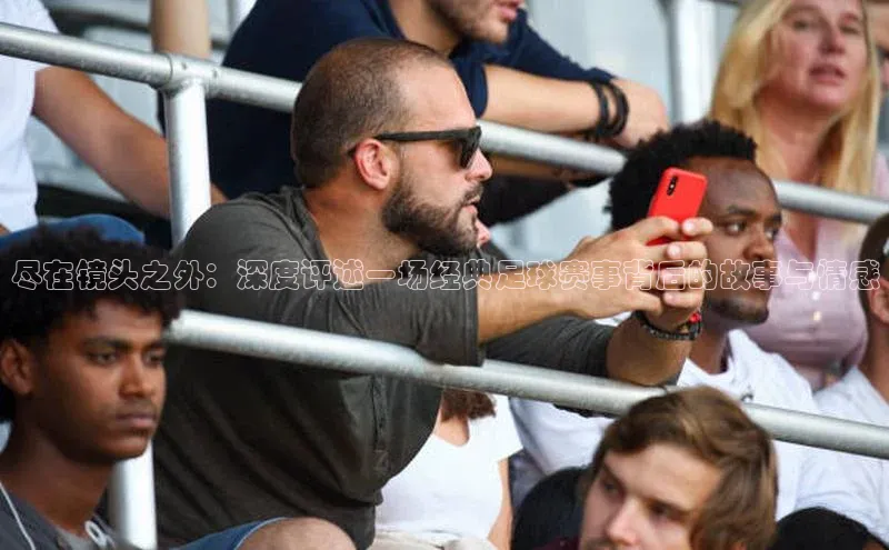 beat365全站官网最新版本歌力思尽在镜头之外：深度评述一场经典足球赛事背后的故事与情感