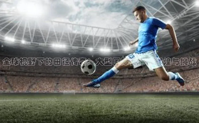 全球视野下的田径传奇：大型国际赛事的辉煌与挑战